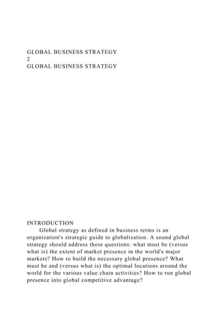 GLOBAL BUSINESS STRATEGY
2
GLOBAL BUSINESS STRATEGY
INTRODUCTION
Global strategy as defined in business terms is an
organization's strategic guide to globalization. A sound global
strategy should address these questions: what must be (versus
what is) the extent of market presence in the world's major
markets? How to build the necessary global presence? What
must be and (versus what is) the optimal locations around the
world for the various value chain activities? How to run global
presence into global competitive advantage?
 