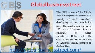 The UAE is one of the Middle
East’s most peaceful countries- a
wealthy and stable hub that’s
developing at an astonishing
pace. The country was founded in
1971 as a federation of seven
emirates, of which
superlative Dubai with the
craving northernmost emirate Ras
Al Khaimah usually captures all
the headlines.
Globalbusinessstreet
http://globalbusinessstreet.com/
 