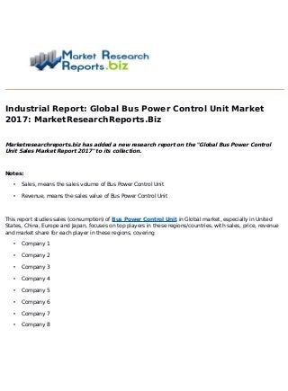 Industrial Report: Global Bus Power Control Unit Market
2017
: MarketResearchReports.Biz
Marketresearchreports.biz has added a new research report on the "Global Bus Power Control
Unit Sales Market Report 2017
" to its collection.
Notes:
• Sales, means the sales volume of Bus Power Control Unit
• Revenue, means the sales value of Bus Power Control Unit
This report studies sales (consumption) of Bus Power Control Unit in Global market, especially in United
States, China, Europe and Japan, focuses on top players in these regions/countries, with sales, price, revenue
and market share for each player in these regions, covering
• Company 1
• Company 2
• Company 3
• Company 4
• Company 5
• Company 6
• Company 7
• Company 8
 