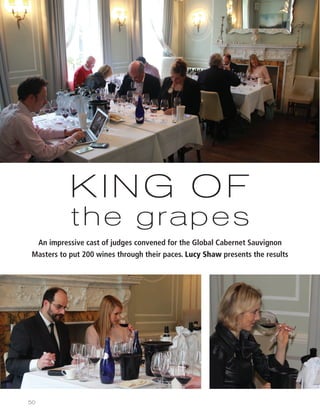 50
KING OF
the grapes
An impressive cast of judges convened for the Global Cabernet Sauvignon
Masters to put 200 wines through their paces. Lucy Shaw presents the results
50-57 Cab Sav masters CYgs_Layout 1 27/06/2014 16:07 Page 50
 