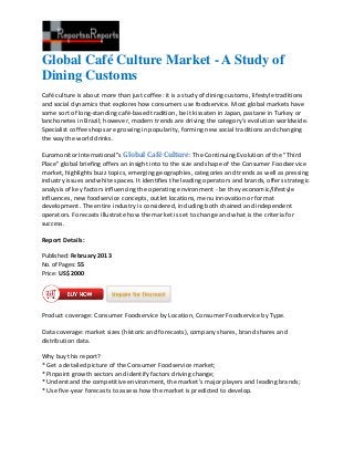 Global Café Culture Market - A Study of
Dining Customs
Café culture is about more than just coffee: it is a study of dining customs, lifestyle traditions
and social dynamics that explores how consumers use foodservice. Most global markets have
some sort of long-standing café-based tradition, be it kissaten in Japan, pastane in Turkey or
lanchonetes in Brazil; however, modern trends are driving the category’s evolution worldwide.
Specialist coffee shops are growing in popularity, forming new social traditions and changing
the way the world drinks.

Euromonitor International''s Global Café Culture: The Continuing Evolution of the "Third
Place" global briefing offers an insight into to the size and shape of the Consumer Foodservice
market, highlights buzz topics, emerging geographies, categories and trends as well as pressing
industry issues and white spaces. It identifies the leading operators and brands, offers strategic
analysis of key factors influencing the operating environment - be they economic/lifestyle
influences, new foodservice concepts, outlet locations, menu innovation or format
development. The entire industry is considered, including both chained and independent
operators. Forecasts illustrate how the market is set to change and what is the criteria for
success.

Report Details:

Published: February 2013
No. of Pages: 55
Price: US$2000




Product coverage: Consumer Foodservice by Location, Consumer Foodservice by Type.

Data coverage: market sizes (historic and forecasts), company shares, brand shares and
distribution data.

Why buy this report?
* Get a detailed picture of the Consumer Foodservice market;
* Pinpoint growth sectors and identify factors driving change;
* Understand the competitive environment, the market’s major players and leading brands;
* Use five-year forecasts to assess how the market is predicted to develop.
 