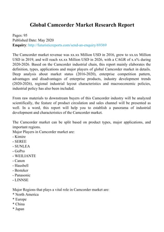 Global Camcorder Market Research Report
Pages: 95
Published Date: May 2020
Enquiry: http://futuristicreports.com/send-an-enquiry/69369
The Camcorder market revenue was xx.xx Million USD in 2016, grew to xx.xx Million
USD in 2019, and will reach xx.xx Million USD in 2026, with a CAGR of x.x% during
2020-2026. Based on the Camcorder industrial chain, this report mainly elaborates the
definition, types, applications and major players of global Camcorder market in details.
Deep analysis about market status (2016-2020), enterprise competition pattern,
advantages and disadvantages of enterprise products, industry development trends
(2020-2026), regional industrial layout characteristics and macroeconomic policies,
industrial policy has also been included.
From raw materials to downstream buyers of this Camcorder industry will be analyzed
scientifically, the feature of product circulation and sales channel will be presented as
well. In a word, this report will help you to establish a panorama of industrial
development and characteristics of the Camcorder market.
The Camcorder market can be split based on product types, major applications, and
important regions.
Major Players in Camcorder market are:
- Kimire
- SEREE
- SUNLEA
- GoPro
- WEILIANTE
- Canon
- Hausbell
- Besteker
- Panasonic
- LINNSE
Major Regions that plays a vital role in Camcorder market are:
* North America
* Europe
* China
* Japan
 