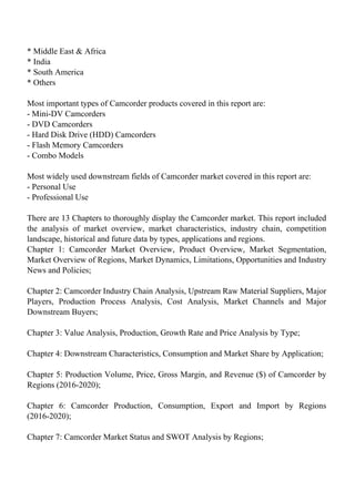 * Middle East & Africa
* India
* South America
* Others
Most important types of Camcorder products covered in this report are:
- Mini-DV Camcorders
- DVD Camcorders
- Hard Disk Drive (HDD) Camcorders
- Flash Memory Camcorders
- Combo Models
Most widely used downstream fields of Camcorder market covered in this report are:
- Personal Use
- Professional Use
There are 13 Chapters to thoroughly display the Camcorder market. This report included
the analysis of market overview, market characteristics, industry chain, competition
landscape, historical and future data by types, applications and regions.
Chapter 1: Camcorder Market Overview, Product Overview, Market Segmentation,
Market Overview of Regions, Market Dynamics, Limitations, Opportunities and Industry
News and Policies;
Chapter 2: Camcorder Industry Chain Analysis, Upstream Raw Material Suppliers, Major
Players, Production Process Analysis, Cost Analysis, Market Channels and Major
Downstream Buyers;
Chapter 3: Value Analysis, Production, Growth Rate and Price Analysis by Type;
Chapter 4: Downstream Characteristics, Consumption and Market Share by Application;
Chapter 5: Production Volume, Price, Gross Margin, and Revenue ($) of Camcorder by
Regions (2016-2020);
Chapter 6: Camcorder Production, Consumption, Export and Import by Regions
(2016-2020);
Chapter 7: Camcorder Market Status and SWOT Analysis by Regions;
 
