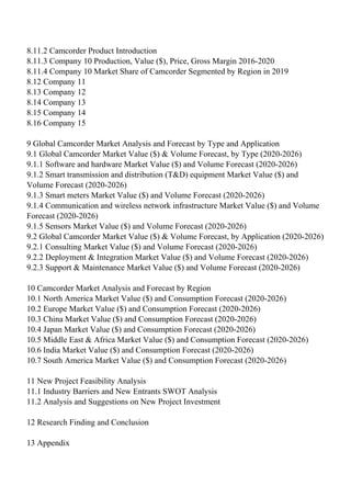 8.11.2 Camcorder Product Introduction
8.11.3 Company 10 Production, Value ($), Price, Gross Margin 2016-2020
8.11.4 Company 10 Market Share of Camcorder Segmented by Region in 2019
8.12 Company 11
8.13 Company 12
8.14 Company 13
8.15 Company 14
8.16 Company 15
9 Global Camcorder Market Analysis and Forecast by Type and Application
9.1 Global Camcorder Market Value ($) & Volume Forecast, by Type (2020-2026)
9.1.1 Software and hardware Market Value ($) and Volume Forecast (2020-2026)
9.1.2 Smart transmission and distribution (T&D) equipment Market Value ($) and
Volume Forecast (2020-2026)
9.1.3 Smart meters Market Value ($) and Volume Forecast (2020-2026)
9.1.4 Communication and wireless network infrastructure Market Value ($) and Volume
Forecast (2020-2026)
9.1.5 Sensors Market Value ($) and Volume Forecast (2020-2026)
9.2 Global Camcorder Market Value ($) & Volume Forecast, by Application (2020-2026)
9.2.1 Consulting Market Value ($) and Volume Forecast (2020-2026)
9.2.2 Deployment & Integration Market Value ($) and Volume Forecast (2020-2026)
9.2.3 Support & Maintenance Market Value ($) and Volume Forecast (2020-2026)
10 Camcorder Market Analysis and Forecast by Region
10.1 North America Market Value ($) and Consumption Forecast (2020-2026)
10.2 Europe Market Value ($) and Consumption Forecast (2020-2026)
10.3 China Market Value ($) and Consumption Forecast (2020-2026)
10.4 Japan Market Value ($) and Consumption Forecast (2020-2026)
10.5 Middle East & Africa Market Value ($) and Consumption Forecast (2020-2026)
10.6 India Market Value ($) and Consumption Forecast (2020-2026)
10.7 South America Market Value ($) and Consumption Forecast (2020-2026)
11 New Project Feasibility Analysis
11.1 Industry Barriers and New Entrants SWOT Analysis
11.2 Analysis and Suggestions on New Project Investment
12 Research Finding and Conclusion
13 Appendix
 