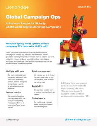 Solution Brief
globalmarketingops.com
Global Campaign Ops
A Business Plug-in for Globally
Configurable Digital Marketing Campaigns
Keep your agency and IT systems and run
campaigns 30% faster with 10-30% uplift
Global marketers are struggling to deploy digital marketing
campaigns in a timely and impactful way. Releasing a multi-
geography campaign requires an intricate maze of creative agencies,
production houses, language service providers, technologies,
workflows, and deadlines. It’s a hard-to-manage process that is a
major frustration for most companies.
Multiple skill sets
Our team includes project
managers, engineers, web
production specialists,
authors, editors, designers
and analytics experts,
all with global program
expertise
Proven results
We consistently deliver
campaign execution that
puts your compelling
messages in front of all
segments of your target
market
Total management
We manage any or all of your
campaign execution so you
can focus on more strategic
marketing work
Scalability
We provide a scalable team
to expand your bandwidth as
needed
Global reach
Our multilingual, culturally
aware teams provide local
market intelligence
“Every time we request
some basic new website
functionality, we hear,
‘The system doesn’t
support that,’ or ‘That
will take three months.’
”
© 2012 Lionbridge
 