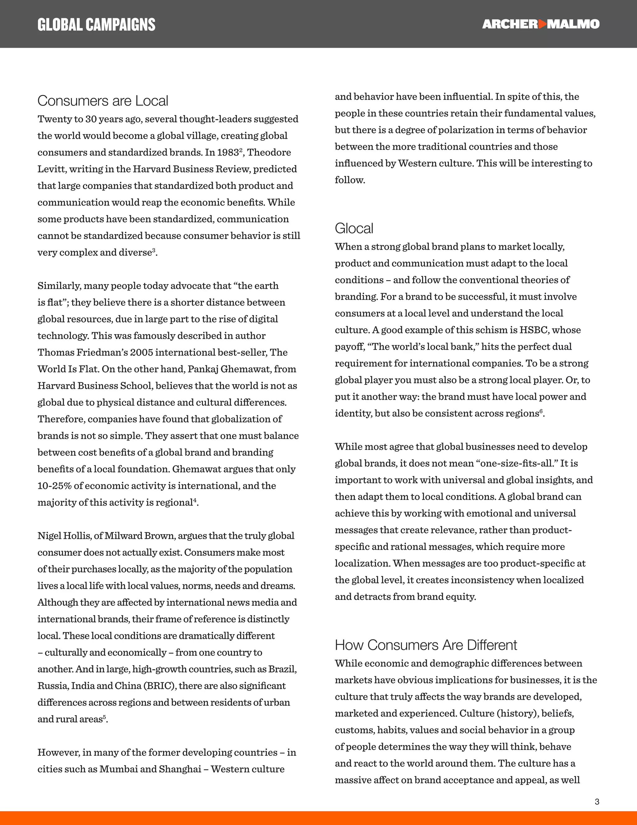3
Consumers are Local
Twenty to 30 years ago, several thought-leaders suggested
the world would become a global village, creating global
consumers and standardized brands. In 19832
, Theodore
Levitt, writing in the Harvard Business Review, predicted
that large companies that standardized both product and
communication would reap the economic benefits. While
some products have been standardized, communication
cannot be standardized because consumer behavior is still
very complex and diverse3
.
Similarly, many people today advocate that “the earth
is flat”; they believe there is a shorter distance between
global resources, due in large part to the rise of digital
technology. This was famously described in author
Thomas Friedman’s 2005 international best-seller, The
World Is Flat. On the other hand, Pankaj Ghemawat, from
Harvard Business School, believes that the world is not as
global due to physical distance and cultural differences.
Therefore, companies have found that globalization of
brands is not so simple. They assert that one must balance
between cost benefits of a global brand and branding
benefits of a local foundation. Ghemawat argues that only
10-25% of economic activity is international, and the
majority of this activity is regional4
.
Nigel Hollis, of Milward Brown, argues that the truly global
consumer does not actually exist. Consumers make most
of their purchases locally, as the majority of the population
lives a local life with local values, norms, needs and dreams.
Although they are affected by international news media and
international brands, their frame of reference is distinctly
local. These local conditions are dramatically different
– culturally and economically – from one country to
another. And in large, high-growth countries, such as Brazil,
Russia, India and China (BRIC), there are also significant
differences across regions and between residents of urban
and rural areas5
.
However, in many of the former developing countries – in
cities such as Mumbai and Shanghai – Western culture
and behavior have been influential. In spite of this, the
people in these countries retain their fundamental values,
but there is a degree of polarization in terms of behavior
between the more traditional countries and those
influenced by Western culture. This will be interesting to
follow.
Glocal
When a strong global brand plans to market locally,
product and communication must adapt to the local
conditions – and follow the conventional theories of
branding. For a brand to be successful, it must involve
consumers at a local level and understand the local
culture. A good example of this schism is HSBC, whose
payoff, “The world’s local bank,” hits the perfect dual
requirement for international companies. To be a strong
global player you must also be a strong local player. Or, to
put it another way: the brand must have local power and
identity, but also be consistent across regions6
.
While most agree that global businesses need to develop
global brands, it does not mean “one-size-fits-all.” It is
important to work with universal and global insights, and
then adapt them to local conditions. A global brand can
achieve this by working with emotional and universal
messages that create relevance, rather than product-
specific and rational messages, which require more
localization. When messages are too product-specific at
the global level, it creates inconsistency when localized
and detracts from brand equity.
How Consumers Are Different
While economic and demographic differences between
markets have obvious implications for businesses, it is the
culture that truly affects the way brands are developed,
marketed and experienced. Culture (history), beliefs,
customs, habits, values and social behavior in a group
of people determines the way they will think, behave
and react to the world around them. The culture has a
massive affect on brand acceptance and appeal, as well
GLOBALCAMPAIGNS
 
