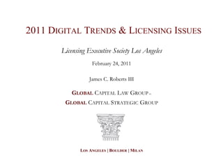 2011 DIGITAL TRENDS & LICENSING ISSUES
       Licensing Executive Society Los Angeles
                   February 24, 2011

                  James C. Roberts III

           GLOBAL CAPITAL LAW GROUP           PC




        GLOBAL CAPITAL STRATEGIC GROUP




              LOS ANGELES | BOULDER | MILAN
 