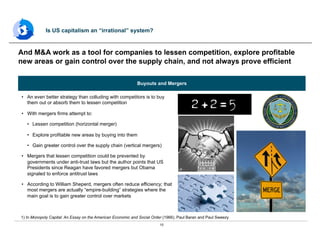 10
•  An even better strategy than colluding with competitors is to buy
them out or absorb them to lessen competition
•  With mergers firms attempt to:
•  Lessen competition (horizontal merger)
•  Explore profitable new areas by buying into them
•  Gain greater control over the supply chain (vertical mergers)
•  Mergers that lessen competition could be prevented by
governments under anti-trust laws but the author points that US
Presidents since Reagan have favored mergers but Obama
signaled to enforce antitrust laws
•  According to William Sheperd, mergers often reduce efficiency; that
most mergers are actually “empire-building” strategies where the
main goal is to gain greater control over markets
And M&A work as a tool for companies to lessen competition, explore profitable
new areas or gain control over the supply chain, and not always prove efficient
Is US capitalism an “irrational” system?
1) In Monopoly Capital: An Essay on the American Economic and Social Order (1966), Paul Baran and Paul Sweezy
Buyouts and Mergers
 