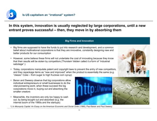 11
•  Big firms are supposed to have the funds to put into research and development, and a common
belief about multinational corporations is that they are innovative, constantly designing new and
better products for our consumption
•  However, some believe these firms will not undertake the cost of innovating because they know
that their results will be stolen by competitors (Thorstein Veblen called it a form of “industrial
sabotage”.)
•  Today, corporations manipulate patent and copyright laws to prevent the entry of new competitors,
and they repackage items as “new and improved” when the product is essentially the same (e.g.
“classic” Coke – from sugar to high fructose corn syrup)
•  Baran and Sweezy observe that big corporations allow
individual entrepreneurs or small businesses to do the
vital pioneering work; when these succeed the big
corporations move in, buying out and absorbing the
smaller creators
•  Meanwhile, the inventors are only too happy to cash
out, by being bought out and absorbed (e.g. the
internet boom of the 1990s and the startups)
In this system, innovation is usually neglected by large corporations, until a new
entrant proves successful – then, they move in by absorbing them
Is US capitalism an “irrational” system?
1) In Monopoly Capital: An Essay on the American Economic and Social Order (1966), Paul Baran and Paul Sweezy
Big Firms and Innovation
 