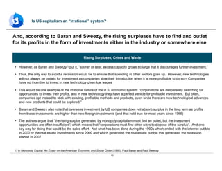 13
•  However, as Baran and Sweezy1) put it, “sooner or later, excess capacity grows so large that it discourages further investment.”
•  Thus, the only way to avoid a recession would be to ensure that spending in other sectors goes up. However, new technologies
will not always be outlets for investment as companies slow their introduction when it is more profitable to do so – Companies
have no incentive to invest in new technology given low wages
•  This would be one example of the irrational nature of the U.S. economic system: “corporations are desperately searching for
opportunities to invest their profits, and in new technology they have a perfect vehicle for profitable investment. But often,
companies opt instead to stick with existing, profitable methods and products, even while there are new technological advances
and new products that could be explored.”
•  Baran and Sweezy also note that overseas investment by US companies does not absorb surplus in the long term as profits
from these investments are higher than new foreign investments (and that held true for most years since 1966)
•  The authors argue that “the rising surplus generated by monopoly capitalism must find an outlet, but the investment
opportunities are often insufficient”; which means that “corporations must find other ways to dispose of the surplus”. And one
key way for doing that would be the sales effort. Not what has been done during the 1990s which ended with the internet bubble
in 2000 or the real estate investments since 2000 and which generated the real-estate bubble that generated the recession
started in 2007.
And, according to Baran and Sweezy, the rising surpluses have to find and outlet
for its profits in the form of investments either in the industry or somewhere else
Is US capitalism an “irrational” system?
1) In Monopoly Capital: An Essay on the American Economic and Social Order (1966), Paul Baran and Paul Sweezy
Rising Surpluses, Crises and Waste
 