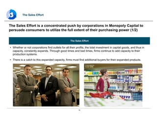 14
The Sales Effort
•  Whether or not corporations find outlets for all their profits, the total investment in capital goods, and thus in
capacity, constantly expands. Through good times and bad times, firms continue to add capacity to their
production systems.
•  There is a catch to this expanded capacity, firms must find additional buyers for their expanded products.
The Sales Effort is a concentrated push by corporations in Monopoly Capital to
persuade consumers to utilize the full extent of their purchasing power (1/2)
The Sales Effort
 
