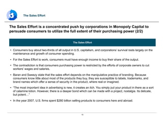 15
The Sales Effort
•  Consumers buy about two-thirds of all output in U.S. capitalism, and corporations’ survival rests largely on the
maintenance and growth of consumer spending.
•  For the Sales Effort to work, consumers must have enough income to buy their share of the output.
•  The contradiction is that consumers purchasing power is restricted by the efforts of corporate owners to cut
workers’ wages and salaries.
•  Baran and Sweezy state that the sales effort depends on the manipulative practice of branding. Because
consumers know little about most of the products they buy, they are susceptible to labels, trademarks, and
brand names which offer a sense of security in the product, where real or imagined.
•  “The most important idea in advertising is new, it creates an itch. You simply put your product in there as a sort
of calamine lotion. However, there is a deeper bond which can be made with a project, nostalgia. Its delicate,
but potent…”
•  In the year 2007, U.S. firms spent $280 billion selling products to consumers here and abroad.
The Sales Effort is a concentrated push by corporations in Monopoly Capital to
persuade consumers to utilize the full extent of their purchasing power (2/2)
The Sales Effort
 