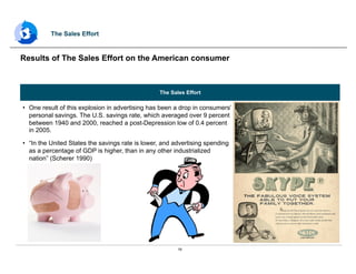 16
The Sales Effort
•  One result of this explosion in advertising has been a drop in consumers’
personal savings. The U.S. savings rate, which averaged over 9 percent
between 1940 and 2000, reached a post-Depression low of 0.4 percent
in 2005.
•  “In the United States the savings rate is lower, and advertising spending
as a percentage of GDP is higher, than in any other industrialized
nation” (Scherer 1990)
Results of The Sales Effort on the American consumer
The Sales Effort
 