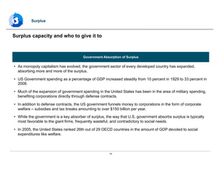 19
Government Absorption of Surplus
•  As monopoly capitalism has evolved, the government sector of every developed country has expanded,
absorbing more and more of the surplus.
•  US Government spending as a percentage of GDP increased steadily from 10 percent in 1929 to 33 percent in
2008.
•  Much of the expansion of government spending in the United States has been in the area of military spending,
benefiting corporations directly through defense contracts.
•  In addition to defense contracts, the US government funnels money to corporations in the form of corporate
welfare – subsidies and tax breaks amounting to over $150 billion per year.
•  While the government is a key absorber of surplus, the way that U.S. government absorbs surplus is typically
most favorable to the giant firms, frequently wasteful, and contradictory to social needs.
•  In 2005, the United States ranked 26th out of 29 OECD countries in the amount of GDP devoted to social
expenditures like welfare.
Surplus capacity and who to give it to
Surplus
 