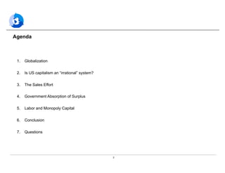 2
Agenda
1.  Globalization
2.  Is US capitalism an “irrational” system?
3.  The Sales Effort
4.  Government Absorption of Surplus
5.  Labor and Monopoly Capital
6.  Conclusion
7.  Questions
 
