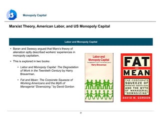20
Labor and Monopoly Capital
•  Baran and Sweezy argued that Marx’s theory of
alienation aptly described workers’ experiences in
monopoly capitalism.
•  This is explored in two books:
•  Labor and Monopoly Capital: The Degradation
of Work in the Twentieth Century by Harry
Braverman.
•  Fat and Mean: The Corporate Squeeze of
Working Americans and the Myth of
Managerial “Downsizing.” by David Gordon
Marxist Theory, American Labor, and US Monopoly Capital
Monopoly Capital
 