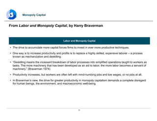 21
Labor and Monopoly Capital
•  The drive to accumulate more capital forces firms to invest in ever more productive techniques.
•  One way is to increase productivity and profits is to replace a highly skilled, expensive laborer – a process
known as mechanization and deskilling.
•  “Deskilling means the incessant breakdown of labor processes into simplified operations taught to workers as
tasks. The more machinery that has been developed as an aid to labor, the more labor becomes a servant of
machinery.” (Braverman 1974)
•  Productivity increases, but workers are often left with mind-numbing jobs and low wages, or no jobs at all.
•  In Braverman’s view, the drive for greater productivity in monopoly capitalism demands a complete disregard
for human beings, the environment, and macroeconomic well-being.
From Labor and Monopoly Capital, by Harry Braverman
Monopoly Capital
 