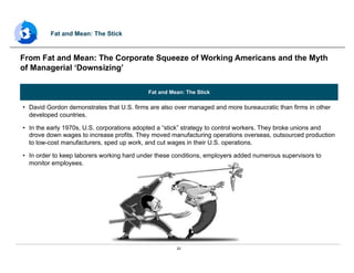 22
Fat and Mean: The Stick
•  David Gordon demonstrates that U.S. firms are also over managed and more bureaucratic than firms in other
developed countries.
•  In the early 1970s, U.S. corporations adopted a “stick” strategy to control workers. They broke unions and
drove down wages to increase profits. They moved manufacturing operations overseas, outsourced production
to low-cost manufacturers, sped up work, and cut wages in their U.S. operations.
•  In order to keep laborers working hard under these conditions, employers added numerous supervisors to
monitor employees.
From Fat and Mean: The Corporate Squeeze of Working Americans and the Myth
of Managerial ‘Downsizing’
Fat and Mean: The Stick
 