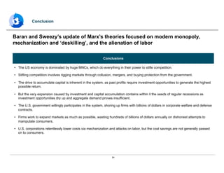 24
Conclusions
•  The US economy is dominated by huge MNCs, which do everything in their power to stifle competition.
•  Stifling competition involves rigging markets through collusion, mergers, and buying protection from the government.
•  The drive to accumulate capital is inherent in the system, as past profits require investment opportunities to generate the highest
possible return.
•  But the very expansion caused by investment and capital accumulation contains within it the seeds of regular recessions as
investment opportunities dry up and aggregate demand proves insufficient.
•  The U.S. government willingly participates in the system, shoring up firms with billions of dollars in corporate welfare and defense
contracts.
•  Firms work to expand markets as much as possible, wasting hundreds of billions of dollars annually on dishonest attempts to
manipulate consumers.
•  U.S. corporations relentlessly lower costs via mechanization and attacks on labor, but the cost savings are not generally passed
on to consumers.
Baran and Sweezy’s update of Marx’s theories focused on modern monopoly,
mechanization and ‘deskilling’, and the alienation of labor
Conclusion
 