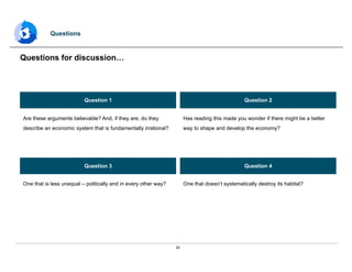25
Questions
Questions for discussion…
Question 1 Question 2
Question 3 Question 4
Are these arguments believable? And, if they are, do they
describe an economic system that is fundamentally irrational?
Has reading this made you wonder if there might be a better
way to shape and develop the economy?
One that is less unequal – politically and in every other way? One that doesn’t systematically destroy its habitat?
 