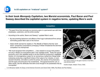5
•  “The giant firms that dominate our economy were in a permanent war with their
employees, customers, and the entire society.”
•  According to the author, Baran and Sweezy1) updated Marx’s work:
•  By documenting behaviors and effects of the huge multinational firms whose
dominating power Marx saw on the horizon
•  Adam Smith warned his readers in The Wealth of Nations that the “joint
stock” companies (corporations) emerging in Britain threatened the atomistic
competition he championed
•  “We must recognize that competition (…) has ceased to occupy that position,
not only in Britain but everywhere else in the capitalist world. Today the typical
economic unit in the capitalist world is not the small firm producing a negligible
fraction of a homogeneous output for an anonymous market but a large-scale
enterprise producing a significant share of the output of an industry, or even
several industries, and able to control its prices, the volume of its production,
and the types and amounts of its investments. The typical economic unit, in
other words, has the attributes that were once thought to be possessed only by
monopolies.”
In their book Monopoly Capitalism, two Marxist economists, Paul Baran and Paul
Sweezy described the capitalist system in negative terms, updating Marx’s work
Is US capitalism an “irrational” system?
1) In Monopoly Capital: An Essay on the American Economic and Social Order (1966), Paul Baran and Paul Sweezy
Competition
The Tramp working on the giant machine in the film's
most famous scene
Charlie Chaplin, Modern Times (1936)
 