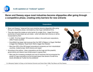 6
•  Baran and Sweezy1) observed that most industries become oligopolies after going
through a competitive phase, dominated by a few huge multinational firms
•  They also argue this creates an entry barrier for smaller firms – bigger firms have
economies of scale (lower per-unit costs) – which will either fail to survive or will be
incorporated by them
•  In 2007, 76 of the largest 150 economic entities in the world were corporations,
while 74 were countries
•  ExxonMobil has larger total revenues than the GDP of Belgium or Egypt; Wal-Mart
is bigger than Malaysia; Royal Dutch Shell is bigger than Sweden
•  More than 90% of the 200 largest transnational companies are from industrialized
countries, mostly Europe, North America and Japan
•  According to the authors, “when corporations are this huge and this powerful,
governments and citizens have limited power to oppose them
•  Marx saw the increasing complexity and cost of machinery that accompanied the
growth of huge corporations as the principal reason that owners of small firms
would ultimately be “hurled into the proletariat”.
Baran and Sweezy argue most industries become oligopolies after going through
a competitive phase, creating entry barriers for new entrants
Is US capitalism an “irrational” system?
1) In Monopoly Capital: An Essay on the American Economic and Social Order (1966), Paul Baran and Paul Sweezy
Corporations
 