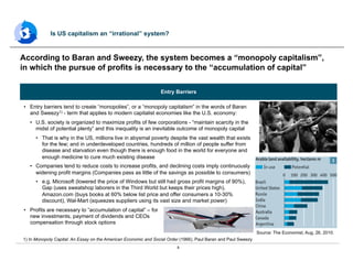 8
•  Entry barriers tend to create “monopolies”, or a “monopoly capitalism” in the words of Baran
and Sweezy1) - term that applies to modern capitalist economies like the U.S. economy:
•  U.S. society is organized to maximize profits of few corporations - “maintain scarcity in the
midst of potential plenty” and this inequality is an inevitable outcome of monopoly capital
•  That is why in the US, millions live in abysmal poverty despite the vast wealth that exists
for the few; and in underdeveloped countries, hundreds of million of people suffer from
disease and starvation even though there is enough food in the world for everyone and
enough medicine to cure much existing disease
•  Companies tend to reduce costs to increase profits, and declining costs imply continuously
widening profit margins (Companies pass as little of the savings as possible to consumers)
•  e.g. Microsoft (lowered the price of Windows but still had gross profit margins of 90%),
Gap (uses sweatshop laborers in the Third World but keeps their prices high),
Amazon.com (buys books at 60% below list price and offer consumers a 10-30%
discount), Wal-Mart (squeezes suppliers using its vast size and market power)
•  Profits are necessary to “accumulation of capital” – for
new investments, payment of dividends and CEOs
compensation through stock options
According to Baran and Sweezy, the system becomes a “monopoly capitalism”,
in which the pursue of profits is necessary to the “accumulation of capital”
Is US capitalism an “irrational” system?
1) In Monopoly Capital: An Essay on the American Economic and Social Order (1966), Paul Baran and Paul Sweezy
Entry Barriers
Source: The Economist, Aug, 26, 2010.
 