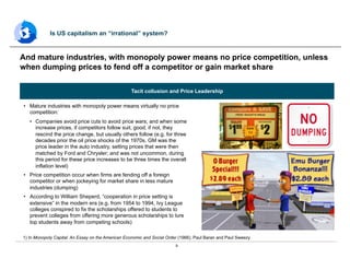 9
•  Mature industries with monopoly power means virtually no price
competition:
•  Companies avoid price cuts to avoid price wars; and when some
increase prices, if competitors follow suit, good, if not, they
rescind the price change, but usually others follow (e.g. for three
decades prior the oil price shocks of the 1970s, GM was the
price leader in the auto industry, setting prices that were then
matched by Ford and Chrysler; and was not uncommon, during
this period for these price increases to be three times the overall
inflation level)
•  Price competition occur when firms are fending off a foreign
competitor or when jockeying for market share in less mature
industries (dumping)
•  According to William Sheperd, “cooperation in price setting is
extensive” in the modern era (e.g. from 1954 to 1994, Ivy League
colleges conspired to fix the scholarships offered to students to
prevent colleges from offering more generous scholarships to lure
top students away from competing schools)
And mature industries, with monopoly power means no price competition, unless
when dumping prices to fend off a competitor or gain market share
Is US capitalism an “irrational” system?
1) In Monopoly Capital: An Essay on the American Economic and Social Order (1966), Paul Baran and Paul Sweezy
Tacit collusion and Price Leadership
 