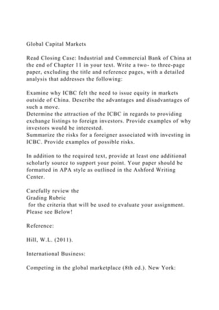 Global Capital Markets
Read Closing Case: Industrial and Commercial Bank of China at
the end of Chapter 11 in your text. Write a two- to three-page
paper, excluding the title and reference pages, with a detailed
analysis that addresses the following:
Examine why ICBC felt the need to issue equity in markets
outside of China. Describe the advantages and disadvantages of
such a move.
Determine the attraction of the ICBC in regards to providing
exchange listings to foreign investors. Provide examples of why
investors would be interested.
Summarize the risks for a foreigner associated with investing in
ICBC. Provide examples of possible risks.
In addition to the required text, provide at least one additional
scholarly source to support your point. Your paper should be
formatted in APA style as outlined in the Ashford Writing
Center.
Carefully review the
Grading Rubric
for the criteria that will be used to evaluate your assignment.
Please see Below!
Reference:
Hill, W.L. (2011).
International Business:
Competing in the global marketplace (8th ed.). New York:
 