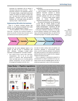 technology focus

        transcends the organisation will be required if                                 syndication;
        information ows are to be minimised.
                       lF                            This is                      2.         The potential now exists with GIS to ensure data
        particularly important to the geographic definition                             is never re-created, it is always augmented with
        of the assets. Ideally, a single asset model should                             additional information anchored to identical
        underpin the display and analysis of spatial data                               reference   points, e.g. production measurement
        such that data can be shared using the same                                     information gathered over time into a SCADA
        geographic framework and tools. By adopting                                     system.     is could be readily brought together
        standards, this will enable sharing and ease of                                 through    an     intuitive   mapping      interface
        reporting of asset- related information.                                        (development/transportation...this is aggregation
                                                                                  3.      The same GI framework can be served up
Implementing GIS within the business                                                    on the web for remote access to joint
   There is a generic business process ow                                lf             venture partners or government regulatory
common to most resource companies ‘from cradle                                          bodies (transportation/ divestiture), all with
to grave,’ and is depicted below in Figure 2.                                           proper access privileges...this is entitlement.
          The key ingredients of GIS are location and at-                                                                                                                         Figure 2: A
                                                                                       In the case of petroleum companies, it is now typi-
                                                                                                                                                                         generic business ow
                                                                                                                                                                                         lf

tribute data – information that is pertinent throughout                       a   cal that Petroleum Exploration and Production (E&P)                                       diagram showing
project. By using GIS, information about the project can be                       maps, and therefore geospatial data, are used from the                                   business practices
                                                                                                                                                                            employed by most
geo-referenced and hence searched, queried and                                    initial planning stages. For example, surface infrastruc-
                                                                                                                                                                         resource companies.




reported from the same database based on its                                      ture data for location (existing roads and pipelines) and
location as well as and in combination with                                       environment       (populated     or    environmentally       sensitive
other    attributes.   Envisage a project where                                   areas), as well as subsurface geological and geophysical
information is processed from one step to another:                                data (drilling and seismic) for the imaging and delineation of
1.      Say a seismic survey is used to spot a well (plan-                        potential subsurface reservoir targets can all be displayed,
        ning/exploration),     then    to   set    up        the        proper    analysed and reported using GIS.
        spacing for production wells (production/develop-                              Once an exploration or development programme is
        ment), and      nally used to tie in the
                       if                                eld gathering
                                                        if                        commissioned it is critical to precisely de ne any suc-
        pipelines (transportation). All such information can                      cessful venture that the knowledge gained until then is
        be managed and visualised via the GIS...this is                           verified and augmented in order to refine and precisely



     Case Study 1: Pipeline regulations                                                 tion (against metal corrosion) and MAOP (maximum allowable operating
                                                                                        pressure) of the pipeline against prescribed standards. The tracking, cal-
                                                                                        culation and mapping of so-called High Consequence Areas is best han-
     In the 2003 public consultation‘RSPA-00-7666,’ the US Pipeline &                   dled by GIS, as it keys all pertinent data to their location, and calculations
     Hazards Material Safety Administration (PHMSA) pegged a return-                    of buffer areas along the length of a pipeline are not simple (the diagram
     on-investment based on the annual cost versus benefits of pipeline                 below is from the US PHMSA, Part 192 – Transportation of Natural and
     integrity management, against an initial outlay.                                   other Gas by Pipeline: Minimum Federal Safety Standards).




                                                                                            Pipeline inspections mentioned above, and regular auditing for merg-
                                                                                        ers and acquisitions or communications with emergency management
                                                                                        teams (internal or external) for example, require detailed and timely re-
                                                                                        porting of the locus, status and the state of the pipeline network at any
         Pipeline transmission and distribution companies have an infrastruc-           given time (planned or unplanned). GIS data management means that all
     ture of pipelines last decades or more. And they carry ammable liquids
                                                                   lf
                                                                                        information is maintained accurately and thus ready to be queried and
     at or near the surface. Their proper planning and location is therefore            reported upon. GIS tools will, moreover, allow managers to be specific on
     more critical, to the extent that stringent environmental regulations              which section they need reporting at any time.
     must be met by 2009 in Europe. How can GIS help?
        New pipeline regulations not only restrict the proximity of at-risk ar-
     eas (environmentally sensitive, more dense and less mobile population),            1
                                                                                            http://www.phmsa.dot.gov/
     they require the reporting and periodic inspection of cathodic protec-             2
                                                                                            http://www.hse.gov.uk/pipelines/hseandpipelines.htm#legislation
 