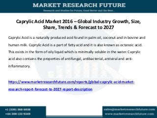 Caprylic Acid Market 2016 – Global Industry Growth, Size,
Share, Trends & Forecast to 2027
Caprylic Acid is a naturally produced acid found in palm oil, coconut and in bovine and
human milk. Caprylic Acid is a part of fatty acid and it is also known as octanoic acid.
This exists in the form of oily liquid which is minimally soluble in the water. Caprylic
acid also contains the properties of antifungal, antibacterial, antiviral and anti-
inflammatory.
https://www.marketresearchfuture.com/reports/global-caprylic-acid-market-
research-report-forecast-to-2027-report-description
 