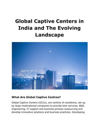 Global Captive Centers in
India and The Evolving
Landscape
What Are Global Captive Centres?
Global Captive Centers (GCCs), are centres of excellence, set up
by large multinational companies to provide tech services, R&D,
engineering, IT support and business process outsourcing and
develop innovative solutions and business practices. Developing
 