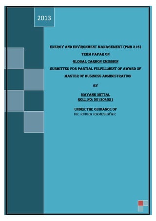 ENERGY AND ENVIRONMENT MANAGEMENT (PMB 316)
TERM PAPAR ON
GLOBAL CARBON EMISSION
SUBMITTED FOR PARTIAL FULFILLMENT OF AWARD OF
MASTER OF BUSINESS ADMINISTRATION
BY
MAYANK MITTAL
ROLL NO: 501204021
UNDER THE GUIDANCE OF
DR. RUDRA RAMESHWAR
2013
 
