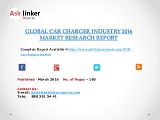 GLOBAL CAR CHARGER INDUSTRY 2016
MARKET RESEARCH REPORT
Published - March 2016
Complete Report Available @ http://www.asklinkerreports.com/3190-
car-charger-market
No. of Pages – 160
Contact Us:
E-mail: Sales@asklinkerreports.com
Tele: 888 391 54 41
 