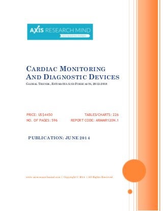 www.axisresearchmind.com | Copyright © 2014 | All Rights Reserved
CARDIAC MONITORING
AND DIAGNOSTIC DEVICES
GLOBAL TRENDS, ESTIMATES AND FORECASTS, 2012-2018
PRICE: US$4450
NO. OF PAGES: 596
TABLES/CHARTS: 226
REPORT CODE: ARMMR120N.1
PUBLICATION: JUNE 2014
 