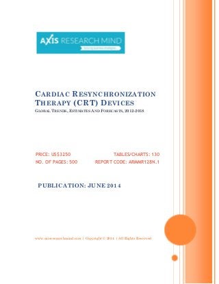 www.axisresearchmind.com | Copyright © 2014 | All Rights Reserved
CARDIAC RESYNCHRONIZATION
THERAPY (CRT) DEVICES
GLOBAL TRENDS, ESTIMATES AND FORECASTS, 2012-2018
PRICE: US$3250
NO. OF PAGES: 500
TABLES/CHARTS: 130
REPORT CODE: ARMMR128N.1
PUBLICATION: JUNE 2014
 