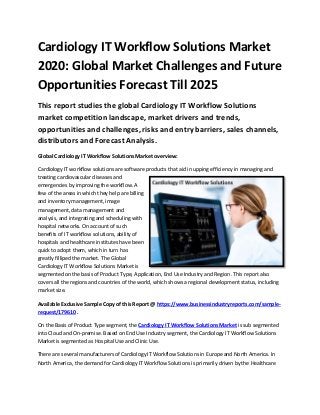 Cardiology IT Workflow Solutions Market
2020: Global Market Challenges and Future
Opportunities Forecast Till 2025
This report studies the global Cardiology IT Workflow Solutions
market competition landscape, market drivers and trends,
opportunities and challenges, risks and entry barriers, sales channels,
distributors and Forecast Analysis.
Global Cardiology IT Workflow Solutions Market overview:
Cardiology IT workflow solutions are software products that aid in upping efficiency in managing and
treating cardiovascular diseases and
emergencies by improving the workflow. A
few of the areas in which they help are billing
and inventory management, image
management, data management and
analysis, and integrating and scheduling with
hospital networks. On account of such
benefits of IT workflow solutions, ability of
hospitals and healthcare institutes have been
quick to adopt them, which in turn has
greatly filliped the market. The Global
Cardiology IT Workflow Solutions Market is
segmented on the basis of Product Type, Application, End Use Industry and Region. This report also
covers all the regions and countries of the world, which shows a regional development status, including
market size.
Available Exclusive Sample Copy of this Report @ https://www.businessindustryreports.com/sample-
request/179610 .
On the Basis of Product Type segment, the Cardiology IT Workflow Solutions Market is sub segmented
into Cloud and On-premise. Based on End Use Industry segment, the Cardiology IT Workflow Solutions
Market is segmented as Hospital Use and Clinic Use.
There are several manufacturers of Cardiology IT Workflow Solutions in Europe and North America. In
North America, the demand for Cardiology IT Workflow Solutions is primarily driven by the Healthcare
 