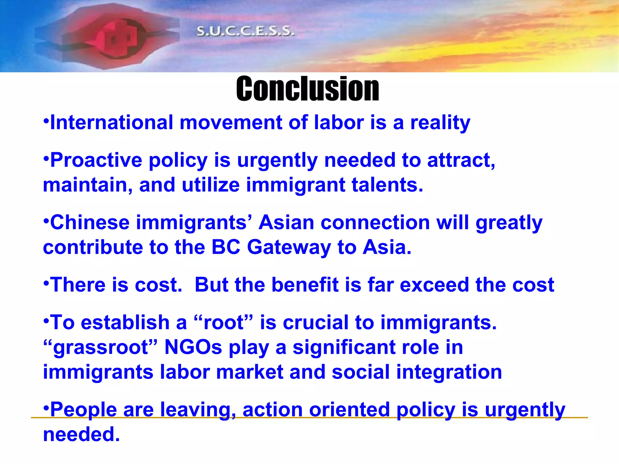 Summary International movement of labor is a reality Proactive policy is urgently needed to attract, maintain, and utilize immigrant talents. Chinese immigrants’ Asian connection will greatly contribute to the BC Gateway to Asia. There is cost.  But the benefit is far exceed the cost To establish a “root” is crucial to immigrants. “grassroot” NGOs play a significant role in immigrants labor market and social integration People are leaving, action oriented policy is urgently needed. Conclusion 