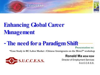 Presentation to:   “Case Study in BC Labor Market : Chinese Immigrants on the Move?” workshop   Ronald Ma   MSW RSW Director of Employment Services S.U.C.C.E.S.S. Enhancing Global Career Management  - The need for a Paradigm Shift 