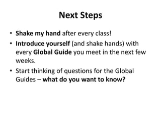 Next Steps
• Shake my hand after every class!
• Introduce yourself (and shake hands) with
every Global Guide you meet in the next few
weeks.
• Start thinking of questions for the Global
Guides – what do you want to know?

 