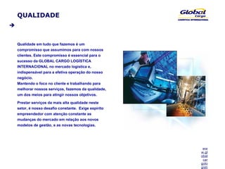 QUALIDADE Qualidade em tudo que fazemos é um compromisso que assumimos para com nossos clientes. Este compromisso é essencial para o sucesso da GLOBAL CARGO LOGÍSTICA INTERNACIONAL no mercado logística e, indispensável para a efetiva operação do nosso negócio.  Mantendo o foco no cliente e trabalhando para melhorar nossos serviços, fazemos da qualidade, um dos meios para atingir nossos objetivos.  Prestar serviços da mais alta qualidade neste setor, é nosso desafio constante.  Exige espírito empreendedor com atenção constante as mudanças do mercado em relação aos novos modelos de gestão, e as novas tecnologias. 