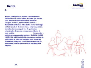 Gente  Nossos colaboradores buscam constantemente satisfazer você, nosso cliente, e sabem que tem em suas mãos a responsabilidade de encontrar soluções. Por isso, conhecimento técnico e flexibilidade andam de mãos dadas com a tecnologia e isto é resultado de ter em nossa empresa pessoas treinadas dentro dos padrões de qualidade e selecionadas de acordo com as necessidades de cada projeto.  Para manter e aprimorar nossos colaboradores, a GLOBAL CARGO LOGÍSTICA INTERNACIONAL oferece uma política de valorização de recursos humanos, com formação profissional, integrado a uma política de educação permanente, que faz parte da visão estratégica da empresa. 