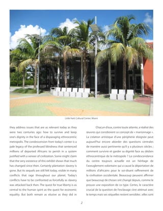 2
they address issues that are as relevant today as they
were two centuries ago: how to survive and keep
one’s dignity in the face of a disparaging ethnocentric
metropolis. The condescension from today’s center is a
pale legacy of the professed blindness that sentenced
millions of deported Africans to perish in a system
justified with a veneer of civilization. Some might claim
that the very existence of this exhibit shows that much
has changed since then. Certainly plantation slavery is
gone. But its sequels are still felt today, visible in many
conflicts that rage throughout our planet. Today’s
conflicts have to be confronted as forcefully as slavery
was attacked back then. The quest for true liberty is as
central to the human spirit as the quest for economic
equality. But both remain as elusive as they did in
Chacun d’eux, contre toute attente, a réalisé des
œuvres qui corroborent ce concept de « marronnage ».
La création artistique d’une périphérie éloignée peut
aujourd’hui encore aborder des questions centrales
de manière aussi pertinente qu’il y a plusieurs siècles ;
comment survivre et garder sa dignité face au dédain
ethnocentrique de la métropole ? La condescendance
du centre toujours actuelle est un héritage de
l’aveuglement volontaire qui a causé la déportation de
millions d’africains pour le soi-disant raffinement de
la civilisation occidentale. Beaucoup peuvent affirmer
que beaucoup de choses ont changé depuis, comme le
prouve une exposition de ce type. Certes, le caractère
crucial de la question de l’esclavage s’est atténué avec
le temps mais ses séquelles restent sensibles ; elles sont
Little Haiti Cultural Center, Miami
 