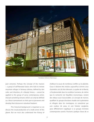 3
past centuries. Perhaps the concept of the maroon
– a group of self-liberated slaves who took to remote
mountain refuges in faraway colonies, defined by skin
color and inheritors of a bloody history – cannot be
applied to this group of savvy contemporary artists.
And yet something remains which can only be defined
as a fierce commitment on their part to persevere and
develop their discourse in absolute freedom!
This historical background is important as we
discuss the visual production of a small corner of this
planet. But we must also understand the history of
d’ailleurs la cause de nombreux conflits sur la planète.
Ceux-ci doivent être résolus aujourd’hui comme ceux
d’autrefois ont dû être dénoués. La quête de la liberté,
si fondamentale dans la condition humaine, de même
que la recherche de l’équilibre économique, restent
des idéaux aussi inaccessibles. Le concept de marron,
qualifiant le groupe d’esclaves évadés de la plantation
et réfugiés dans les montagnes, et caractérisé par
une couleur de peau et une histoire sanglante,
peut difficilement s’appliquer à ce groupe d’artistes
contemporains avertis. Pourtant, quelque chose de ce
Fondation Clément, Martinique
 