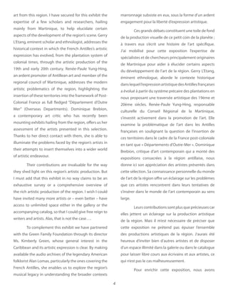 4
art from this region. I have secured for this exhibit the
expertise of a few scholars and researchers, hailing
mainly from Martinique, to help elucidate certain
aspects of the development of the region’s scene. Gerry
L’Etang, eminent scholar and ethnologist, addresses the
historical context in which the French Antilles’s artistic
expression has evolved, from the plantation system of
colonial times, through the artistic production of the
19th and early 20th century. Renée-Paule Yung-Hing,
an ardent promoter of Antillean art and member of the
regional council of Martinique, addresses the modern
artistic problematics of the region, highlighting the
insertion of these territories into the framework of Post-
Colonial France as full fledged “Département d’Outre
Mer” (Overseas Departments). Dominique Brebion,
a contemporary art critic who has recently been
mounting exhibits hailing from the region, offers us her
assessment of the artists presented in this selection.
Thanks to her direct contact with them, she is able to
illuminate the problems faced by the region’s artists in
their attempts to insert themselves into a wider world
of artistic endeavour.
Their contributions are invaluable for the way
they shed light on this region’s artistic production. But
I must add that this exhibit in no way claims to be an
exhaustive survey or a comprehensive overview of
the rich artistic production of the region. I wish I could
have invited many more artists or – even better – have
access to unlimited space either in the gallery or the
accompanying catalog, so that I could give free reign to
writers and artists. Alas, that is not the case….
To complement this exhibit we have partnered
with the Green Family Foundation through its director
Ms. Kimberly Green, whose general interest in the
Caribbean and its artistic expression is clear. By making
available the audio archives of the legendary American
folklorist Alan Lomax, particularly the ones covering the
French Antilles, she enables us to explore the region’s
musical legacy in understanding the broader contexts
marronnage subsiste en eux, sous la forme d’un ardent
engagement pour la liberté d’expression artistique.
Ces grands débats constituent une toile de fond
de la production visuelle de ce petit coin de la planète ;
à travers eux s’écrit une histoire de l’art spécifique.
J’ai mobilisé pour cette exposition l’expertise de
spécialistes et de chercheurs principalement originaires
de Martinique pour aider à élucider certains aspects
du développement de l’art de la région. Gerry L’Etang,
éminent ethnologue, aborde le contexte historique
danslequell’expressionartistiquedesAntillesfrançaises
a évolué à partir du système précaire des plantations en
nous proposant une traversée artistique des 19ème et
20ème siècles. Renée-Paule Yung-Hing, responsable
culturelle du Conseil Régional de la Martinique,
s’investit activement dans la promotion de l’art. Elle
examine la problématique de l’art dans les Antilles
françaises en soulignant la question de l’insertion de
ces territoires dans le cadre de la France post-coloniale
en tant que « Départements d’Outre-Mer ». Dominique
Brebion, critique d’art contemporain qui a monté des
expositions consacrées à la région antillaise, nous
donne ici son appréciation des artistes présentés dans
cette sélection. Sa connaissance personnelle du monde
de l’art de la région offre un éclairage sur les problèmes
que ces artistes rencontrent dans leurs tentatives de
s’insérer dans le monde de l’art contemporain au sens
large.
Leurs contributions sont plus que précieuses car
elles jettent un éclairage sur la production artistique
de la région. Mais il m’est nécessaire de préciser que
cette exposition ne prétend pas épuiser l’ensemble
des productions artistiques de la région. J’aurais été
heureux d’inviter bien d’autres artistes et de disposer
d’un espace illimité dans la galerie ou dans le catalogue
pour laisser libre cours aux écrivains et aux artistes, ce
qui n’est pas le cas malheureusement.
Pour enrichir cette exposition, nous avons
 