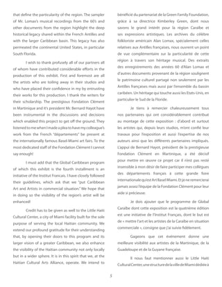 5
that define the particularity of the region. The sampler
of Mr. Lomax’s musical recordings from the 60’s and
other documents from the region highlight the deep
historical legacy shared within the French Antilles and
with the larger Caribbean basin. This legacy has also
permeated the continental United States, in particular
South Florida.
I wish to thank profusely all of our partners all
of whom have contributed considerable efforts in the
production of this exhibit. First and foremost are all
the artists who are toiling away in their studios and
who have placed their confidence in my by entrusting
their works for this production. I thank the writers for
their scholarship. The prestigious Fondation Clément
in Martinique and it’s president Mr. Bernard Hayot have
been instrumental in the discussions and decisions
which enabled this project to get off the ground. They
listenedtomewhenImadeapleatohavemycolleague’s
work from the French “départements” be present at
the internationally famous Basel-Miami art fairs. To the
most dedicated staff of the Fondation Clément I cannot
say enough!
I must add that the Global Caribbean program
of which this exhibit is the fourth installment is an
initiative of the Institut Francais. I have closely followed
their guidelines, which ask that we “put Caribbean
Art and Artists in commercial situation.” We hope that
in doing so the visibility of the region’s artist will be
enhanced!
Credit has to be given as well to the Little Haiti
Cultural Center, a city of Miami facility built for the sole
purpose of serving the local Haitian community. We
extend our profound gratitude for their understanding
that, by opening their doors to this program and its
larger vision of a greater Caribbean, we also enhance
the visibility of the Haitian community not only locally
but in a wider sphere. It is in this spirit that we, at the
Haitian Cultural Arts Alliance, operate. We intend to
bénéficié du partenariat de la Green Family Foundation,
grâce à sa directrice Kimberley Green, dont nous
savons le grand intérêt pour la région Caraïbe et
ses expressions artistiques. Les archives du célèbre
folkloriste américain Alan Lomax, spécialement celles
relatives aux Antilles françaises, nous ouvrent un point
de vue complémentaire sur la particularité de cette
région à travers son héritage musical. Des extraits
des enregistrements des années 60 d’Alan Lomax et
d’autres documents provenant de la région soulignent
le patrimoine culturel partagé non seulement par les
Antilles françaises mais aussi par l’ensemble du bassin
caribéen. Un héritage qui touche aussi les Etats-Unis, en
particulier le Sud de la Floride.
Je tiens à remercier chaleureusement tous
nos partenaires qui ont considérablement contribué
au montage de cette exposition  : d’abord et surtout
les artistes qui, depuis leurs studios, m’ont confié leur
travaux pour l’exposition et aussi l’expertise de nos
auteurs ainsi que les différents partenaires impliqués.
L’appui de Bernard Hayot, président de la prestigieuse
Fondation Clément en Martinique, a été décisif
pour mettre en œuvre ce projet car il n’est pas resté
insensible à mon désir de faire participer mes collègues
des départements français à cette grande foire
internationalequ’estArtBaselMiami.Etjeneremercierai
jamais assez l’équipe de la Fondation Clément pour leur
aide si précieuse.
Je dois ajouter que le programme de Global
Caraïbe dont cette exposition est la quatrième édition
est une initiative de l’Institut Français, dont le but est
de « mettre l’art et les artistes de la Caraïbe en situation
commerciale », consigne que j’ai suivie fidèlement.
Gageons que cet événement donne une
meilleure visibilité aux artistes de la Martinique, de la
Guadeloupe et de la Guyane française.
Il nous faut mentionner aussi le Little Haiti
CulturalCenter,unestructuredelavilledeMiamidédiéeà
 