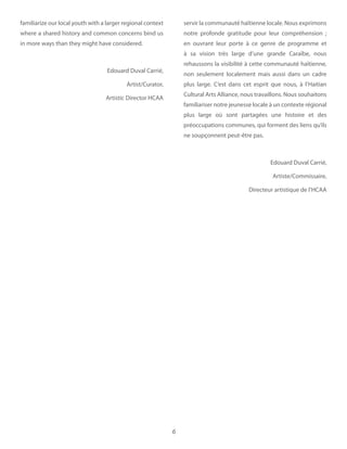 6
familiarize our local youth with a larger regional context
where a shared history and common concerns bind us
in more ways than they might have considered.
Edouard Duval Carrié,
Artist/Curator,
Artistic Director HCAA
servir la communauté haïtienne locale. Nous exprimons
notre profonde gratitude pour leur compréhension  ;
en ouvrant leur porte à ce genre de programme et
à sa vision très large d’une grande Caraïbe, nous
rehaussons la visibilité à cette communauté haïtienne,
non seulement localement mais aussi dans un cadre
plus large. C’est dans cet esprit que nous, à l’Haitian
Cultural Arts Alliance, nous travaillons. Nous souhaitons
familiariser notre jeunesse locale à un contexte régional
plus large où sont partagées une histoire et des
préoccupations communes, qui forment des liens qu’ils
ne soupçonnent peut-être pas.
Edouard Duval Carrié,
Artiste/Commissaire,
Directeur artistique de l’HCAA
 