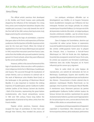 7
The official artistic practices that developed
in the Antilles and French Guiana were profoundly
shaped by the influence of the metropole. For a long
time, artists came mostly from elsewhere. Despite a few
notable past successes, it was only towards the end of
the first half of the 20th century that local artists truly
began practicing the conventional arts.
Following the logic of assimilation, a doctrine
that gave value to the forms and expressions of Parisian
academism,thefirstteachersofAntillo-Guyaneseartists
were for the most part French. When the School of
Applied Arts in Fort-de-France (Martinique) was opened
in 1943, most of the instructors came from France. Later,
artists from the Antilles who pursued academic training
gained it in French schools, where they were influenced
by the canons prevailing there.
However, within in the narrow framework of this
logic of reproduction, there was also a will to produce a
more indigenous kind of art in Martinique, Guadeloupe,
and Guiana. This occurred through the localization of
certain themes, such as resistance to colonial rule in
the work of Martinican artist Khokho René-Corail, or
the landscapes in the paintings of Martinican Marcel
Mystille. It is also important to mention the striking
trajectory of Guadeloupean painter Guillaume Guillon
Lethiére (author of the famous Serment des Ancêtres
- Oath of the Ancestors, representing the great Haitian
revolutionaries), who found extraordinary success
in 18th and 19th century France long before the
appropriation of pictorial art by others artists from the
French Antilles.
Popular artistic practices, however, always
escaped the logic of assimilation. In their form and
through their themes, they revealed the process of
Les pratiques artistiques officielles qui se
développèrent aux Antilles et en Guyane françaises
furent durablement marquées par l’influence de leur
métropole. Pendant une longue période, les artistes
venaientpourl’essentield’ailleurs.Cen’estqueverslafin
de la première moitié du XXe siècle , et malgré quelques
réussites antérieures notables , que les artistes locaux
s’emparèrent véritablement des arts conventionnels.
Dans la logique de l’assimilation, doctrine qui
n’accordait de valeur qu’aux formes et expressions
issuesdel’académismeparisien,lespremiersformateurs
des artistes antillo-guyanais furent pour la plupart
des Français. Ainsi, à l’ouverture à Fort-de-France
(Martinique) en 1943 de l’école des Arts Appliqués,
l’essentiel des enseignants venait de France. Par la suite,
les artistes qui acquirent une formation académique,
l’obtinrent dans des écoles françaises où ils furent
influencés par les canons qui y régnaient.
Dans le cadre étroit de cette logique de
reproduction, une volonté de nativisation de l’art en
Martinique, Guadeloupe, Guyane doit toutefois être
signalée.Ellepassaitprincipalementparunelocalisation
des thèmes  : l’insoumission à l’ordre colonial chez le
plasticien martiniquais Khokho René-Corail, ou les
paysages chez le peintre martiniquais Marcel Mystille.
A mentionner aussi, l’étonnant parcours du peintre
guadeloupéen Guillaume Guillon Lethière (auteur du
fameux Serment des ancêtres, représentant les grands
révolutionnaireshaïtiens),quibienavantl’appropriation
de l’art pictural par les siens, connut dans la France des
XVIIIe et XIXe siècles un extraordinaire succès.
Lespratiquesartistiquespopulaireséchappaient
cependant à l’assimilation. Elles relevaient, par leur
formeetparleursthèmes,delacréolisation,phénomène
Art in the Antilles and French Guiana / L’art aux Antilles et en Guyane
Gerry L’Etang
 