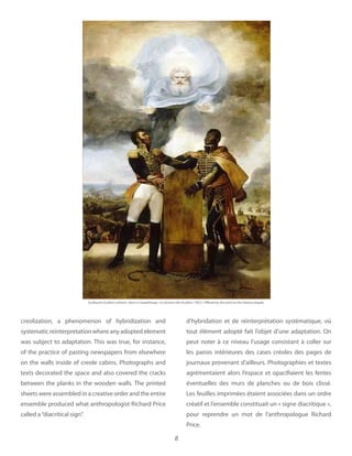 8
creolization, a phenomenon of hybridization and
systematic reinterpretation where any adopted element
was subject to adaptation. This was true, for instance,
of the practice of pasting newspapers from elsewhere
on the walls inside of creole cabins. Photographs and
texts decorated the space and also covered the cracks
between the planks in the wooden walls. The printed
sheets were assembled in a creative order and the entire
ensemble produced what anthropologist Richard Price
called a“diacritical sign”.
d’hybridation et de réinterprétation systématique, où
tout élément adopté fait l’objet d’une adaptation. On
peut noter à ce niveau l’usage consistant à coller sur
les parois intérieures des cases créoles des pages de
journaux provenant d’ailleurs. Photographies et textes
agrémentaient alors l’espace et opacifiaient les fentes
éventuelles des murs de planches ou de bois clissé.
Les feuilles imprimées étaient associées dans un ordre
créatif et l’ensemble constituait un « signe diacritique »,
pour reprendre un mot de l’anthropologue Richard
Price.
Guillaume Guillon Lethiere Born in Guadeloupe 1822 Offered by the artist to the Haitian people
 