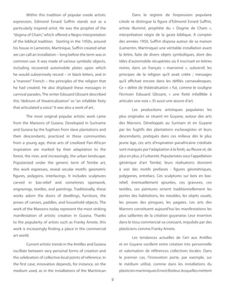 9
Within this tradition of popular creole artistic
expression, Edmond Evrard Suffrin stands out as a
particularly inspired artist. He was the prophet of the
“dogma of Cham,”which offered a Negro interpretation
of the biblical tradition. Starting in the 1950s, around
his house in Lamentin, Martinique, Suffrin created what
we can call an installation – long before the term was in
common use. It was made of various symbolic objects,
including recovered automobile plates upon which
he would subversively record – in black letters, and in
a “maroon” French – the principles of the religion that
he had created. He also displayed these messages in
carnival parades. The writer Edouard Glissant described
this “delirium of theatricalization” as “an infallible fixity
that articulated a voice.”It was also a work of art.
The most original popular artistic work came
from the Maroons of Guiana. Developed in Suriname
and Guiana by the fugitives from slave plantations and
their descendants, practiced in these communities
from a young age, these arts of creolized Pan-African
inspiration are marked by their adaptation to the
forest, the river, and increasingly, the urban landscape.
Popularized under the generic term of Tembe art,
this work expresses, reveal secular motifs: geometric
figures, polygons, interlacings. It includes sculptures
carved in bas-relief and sometimes openwork,
engravings, textiles, and paintings. Traditionally, these
works adorn the doors of dwellings, furniture, the
prows of canoes, paddles, and household objects. The
work of the Maroons today represent the most striking
manifestation of artistic creation in Guiana. Thanks
to the popularity of artists such as Franky Amete, this
work is increasingly finding a place in the commercial
art world.
Current artistic trends in the Antilles and Guiana
oscillate between very personal forms of creation and
the celebration of collective local points of reference. In
the first case, innovation depends, for instance, on the
medium used, as in the installations of the Martinican
Dans le registre de l’expression populaire
créole se distingue la figure d’Edmond Evrard Suffrin,
artiste illuminé, prophète du «  Dogme de Cham  »,
interprétation nègre de la geste biblique. A compter
des années 1950, Suffrin disposa autour de sa maison
(Lamentin, Martinique) une véritable installation avant
la lettre, faite de divers objets symboliques, dont des
tôles d’automobile récupérées où il inscrivait en lettres
noires, dans un français «  marronné  », subversif, les
principes de la religion qu’il avait créée  ; messages
qu’il affichait encore dans les défilés carnavalesques.
Ce « délire de théâtralisation » fut, comme le souligne
l’écrivain Edouard Glissant, «  une fixité infaillible à
articuler une voix ». Et aussi une œuvre d’art.
Les productions artistiques populaires les
plus originales se situent en Guyane, autour des arts
des Marrons. Développés au Surinam et en Guyane
par les fugitifs des plantations esclavagistes et leurs
descendants, pratiqués dans ces milieux dès le plus
jeune âge, ces arts d’inspiration panafricaine créolisée
sont marqués par l’adaptation à la forêt, au fleuve et, de
plus en plus, à l’urbanité. Popularisées sous l’appellation
générique d’art Tembé, leurs réalisations donnent
à voir des motifs profanes  : figures géométriques,
polygones, entrelacs. Ces sculptures sur bois en bas-
relief, éventuellement ajourées, ces gravures, ces
textiles, ces peintures ornent traditionnellement les
portes des habitations, les meubles, les objets usuels,
les proues des pirogues, les pagaies. Les arts des
Marrons constituent aujourd’hui les manifestations les
plus saillantes de la création guyanaise. Leur insertion
dans le tissu commercial va croissant, impulsée par des
plasticiens comme Franky Amete.
Les tendances actuelles de l’art aux Antilles
et en Guyane oscillent entre création très personnelle
et valorisation de références collectives locales. Dans
le premier cas, l’innovation porte, par exemple, sur
le médium utilisé, comme dans les installations du
plasticienmartiniquaisErnestBreleur,lesquellesmettent
 